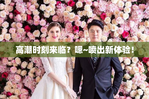 高潮时刻来临？嗯~喷出新体验！