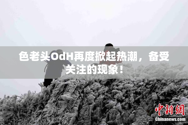 色老头OdH再度掀起热潮，备受关注的现象！
