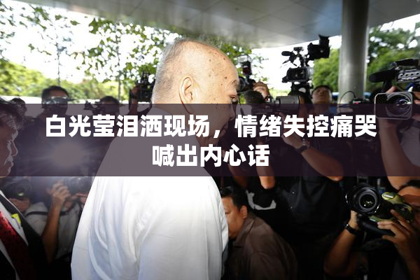 白光莹泪洒现场，情绪失控痛哭喊出内心话