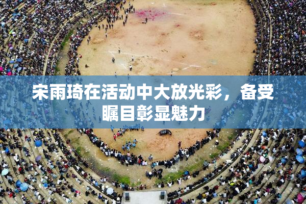 宋雨琦在活动中大放光彩，备受瞩目彰显魅力