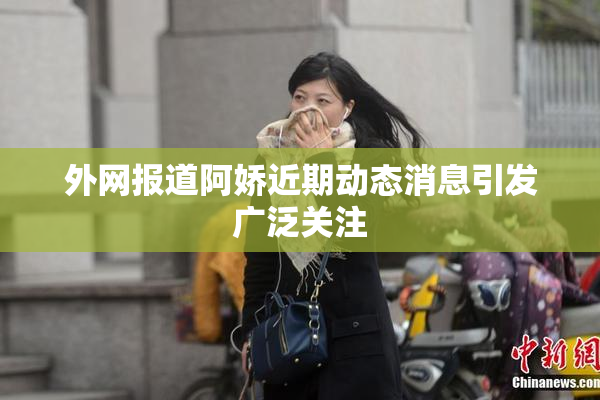 外网报道阿娇近期动态消息引发广泛关注