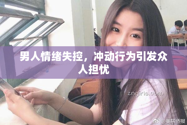 男人情绪失控，冲动行为引发众人担忧
