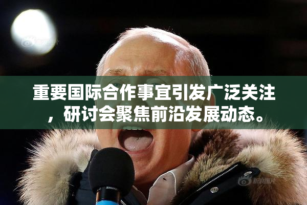 重要国际合作事宜引发广泛关注，研讨会聚焦前沿发展动态。