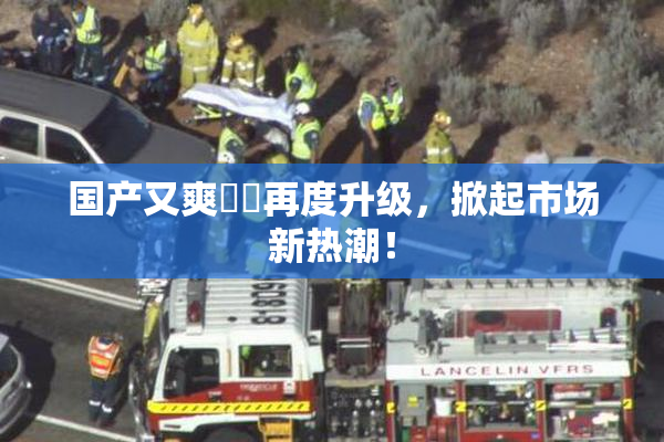国产又爽❌‌再度升级，掀起市场新热潮！