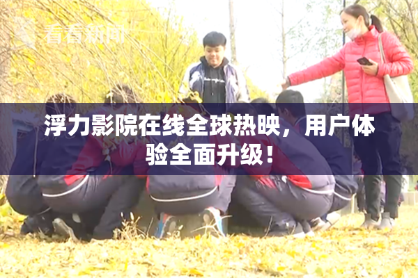 浮力影院在线全球热映，用户体验全面升级！
