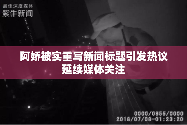 阿娇被实重写新闻标题引发热议延续媒体关注