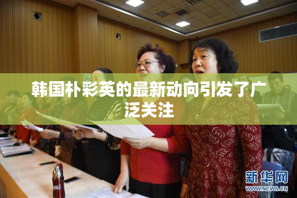 韩国朴彩英的最新动向引发了广泛关注