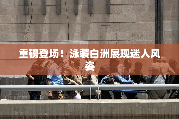 重磅登场！泳装白洲展现迷人风姿