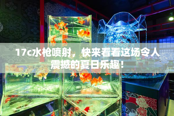 17c水枪喷射，快来看看这场令人震撼的夏日乐趣！