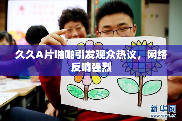 久久A片啪啪引发观众热议，网络反响强烈
