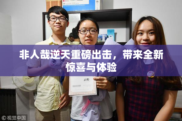 非人哉逆天重磅出击，带来全新惊喜与体验
