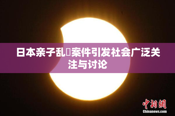 日本亲子乱婬案件引发社会广泛关注与讨论