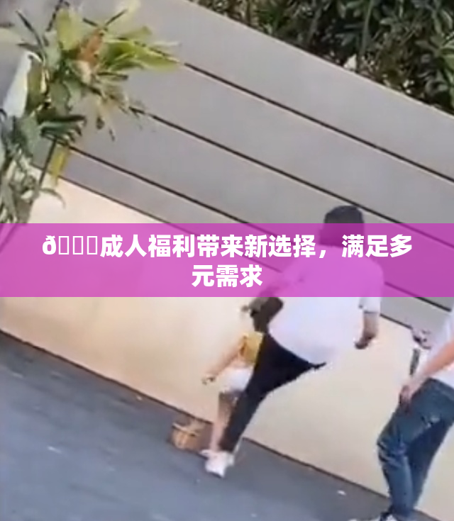 🔞成人福利带来新选择，满足多元需求