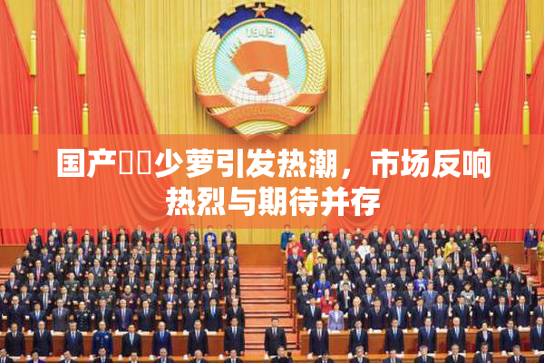 国产❌‌少萝引发热潮，市场反响热烈与期待并存