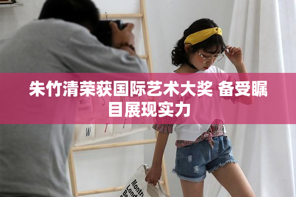朱竹清荣获国际艺术大奖 备受瞩目展现实力