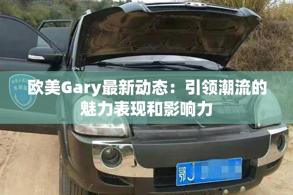 欧美Gary最新动态：引领潮流的魅力表现和影响力
