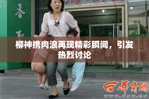 柳神携肉浪再现精彩瞬间，引发热烈讨论