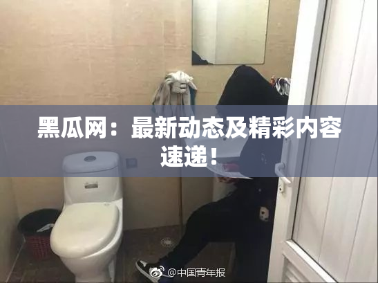 黑瓜网：最新动态及精彩内容速递！
