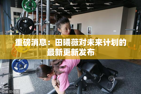 重磅消息：田曦薇对未来计划的最新更新发布