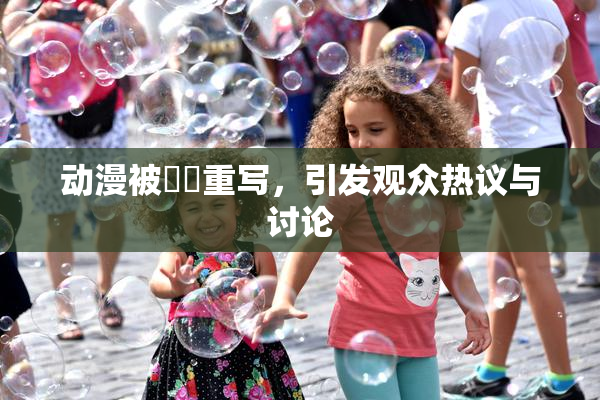 动漫被❌‌重写，引发观众热议与讨论