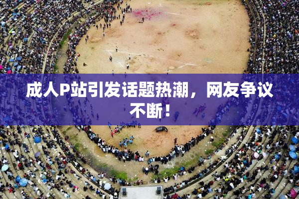 成人P站引发话题热潮，网友争议不断！