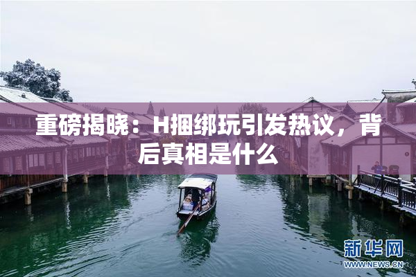 重磅揭晓：H捆绑玩引发热议，背后真相是什么