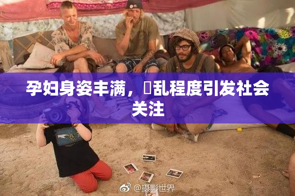 孕妇身姿丰满，婬乱程度引发社会关注