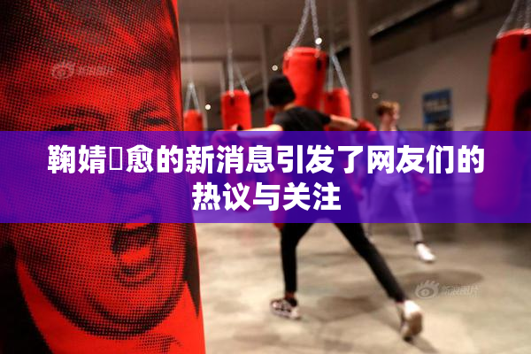 鞠婧祎愈的新消息引发了网友们的热议与关注