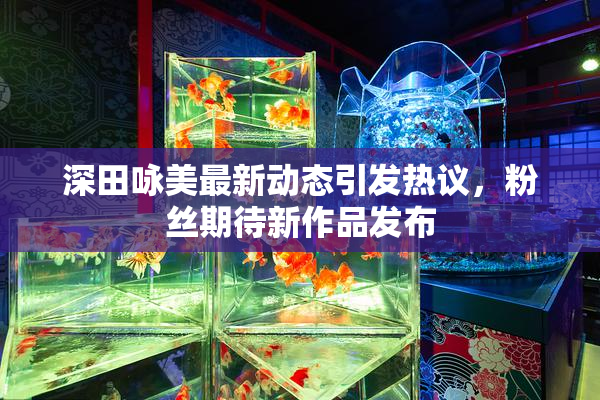 深田咏美最新动态引发热议，粉丝期待新作品发布