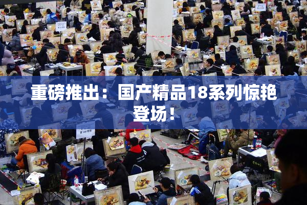 重磅推出：国产精品18系列惊艳登场！
