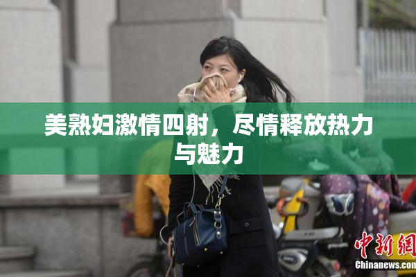 美熟妇激情四射，尽情释放热力与魅力