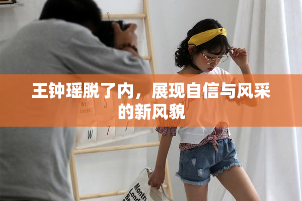 王钟瑶脱了内，展现自信与风采的新风貌