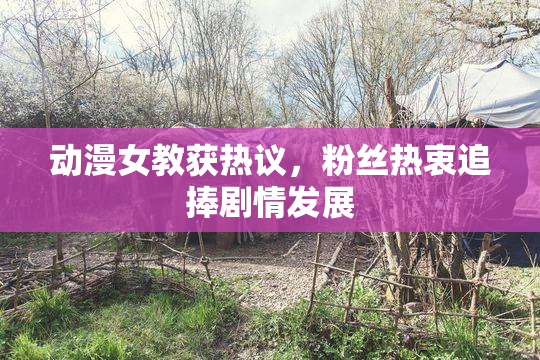 动漫女教获热议，粉丝热衷追捧剧情发展