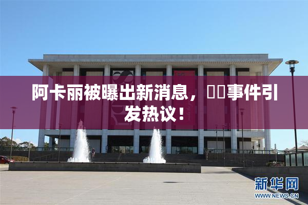 阿卡丽被曝出新消息，❌‌事件引发热议！