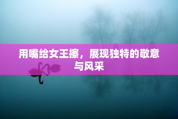 用嘴给女王擦，展现独特的敬意与风采