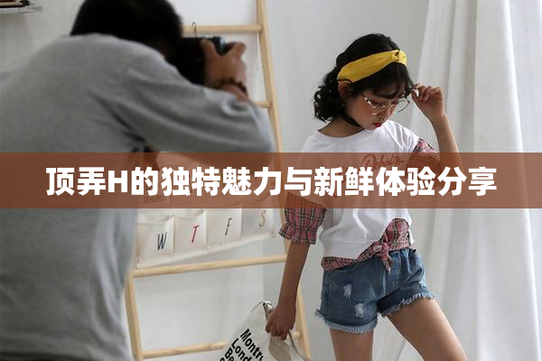 顶弄H的独特魅力与新鲜体验分享