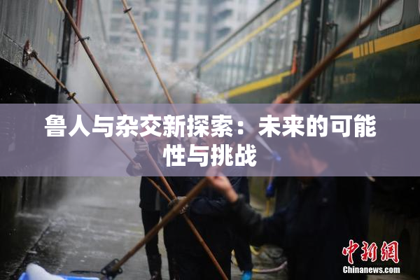 鲁人与杂交新探索：未来的可能性与挑战
