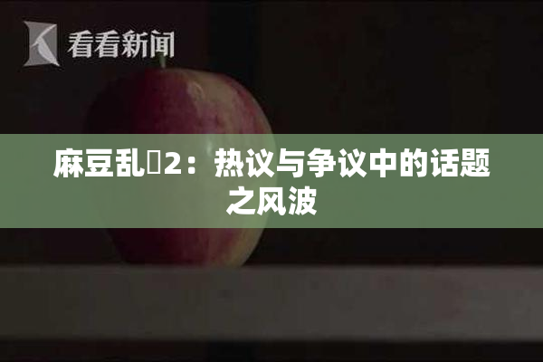 麻豆乱婬2：热议与争议中的话题之风波