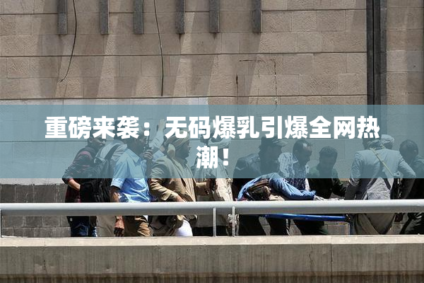 重磅来袭：无码爆乳引爆全网热潮！