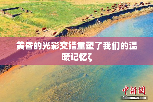 黄昏的光影交错重塑了我们的温暖记忆ζ