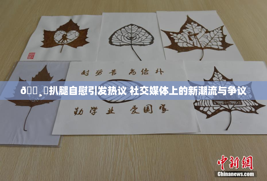 🌸‌扒腿自慰引发热议 社交媒体上的新潮流与争议
