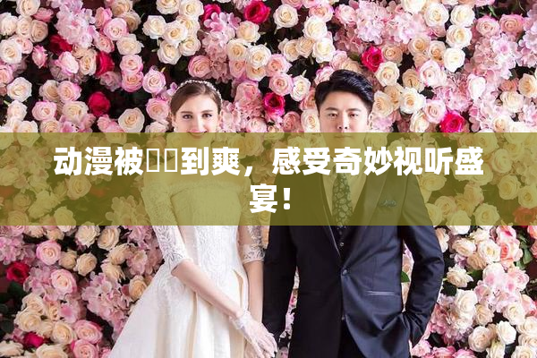 动漫被❌‌到爽，感受奇妙视听盛宴！