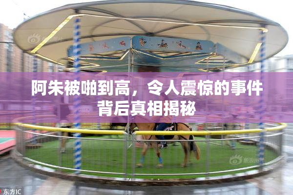 阿朱被啪到高，令人震惊的事件背后真相揭秘