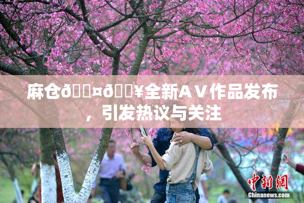 麻仓🖤🔥全新AⅤ作品发布，引发热议与关注