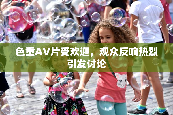 色重AV片受欢迎，观众反响热烈引发讨论