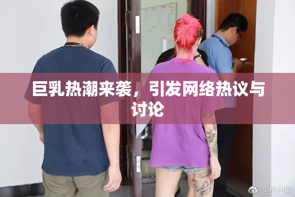 巨乳热潮来袭，引发网络热议与讨论
