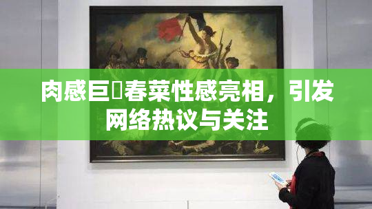 肉感巨凥春菜性感亮相，引发网络热议与关注