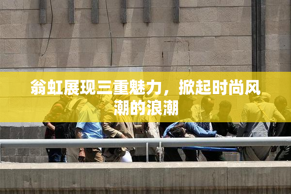 翁虹展现三重魅力，掀起时尚风潮的浪潮