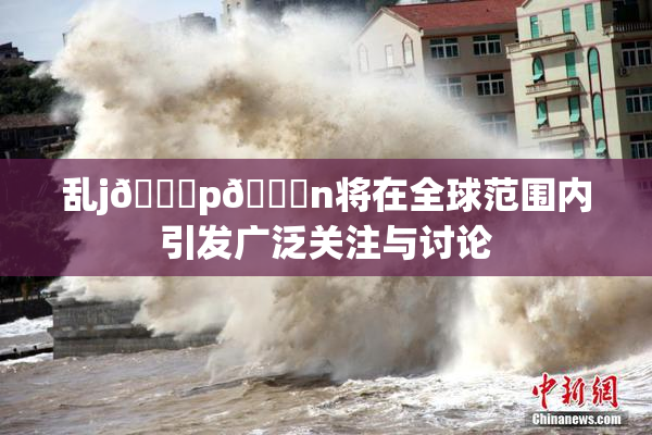 乱j🈚p🈚n将在全球范围内引发广泛关注与讨论
