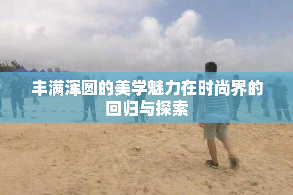 丰满浑圆的美学魅力在时尚界的回归与探索